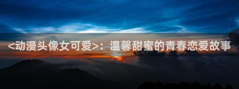 动漫之家网站官网免费：<动漫头像女可爱>：温馨甜蜜的青春恋爱故事