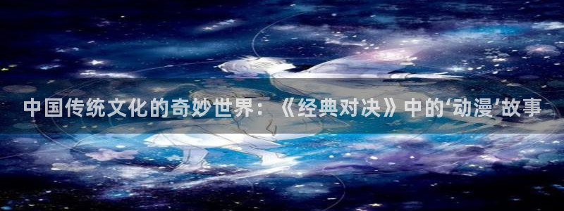 日韩动漫之家：中国传统文化的奇妙世界：《经典对决》中的‘动漫’故事